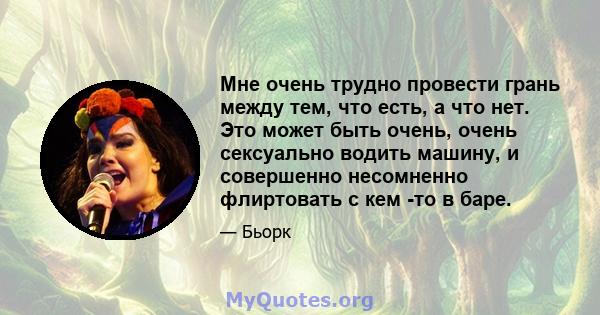 Мне очень трудно провести грань между тем, что есть, а что нет. Это может быть очень, очень сексуально водить машину, и совершенно несомненно флиртовать с кем -то в баре.