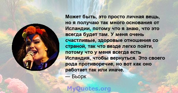 Может быть, это просто личная вещь, но я получаю так много основания от Исландии, потому что я знаю, что это всегда будет там. У меня очень счастливые, здоровые отношения со страной, так что везде легко пойти, потому