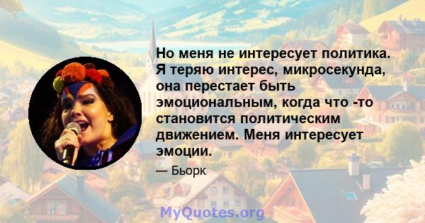 Но меня не интересует политика. Я теряю интерес, микросекунда, она перестает быть эмоциональным, когда что -то становится политическим движением. Меня интересует эмоции.