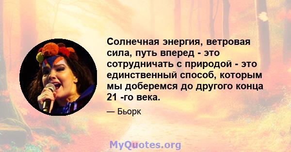 Солнечная энергия, ветровая сила, путь вперед - это сотрудничать с природой - это единственный способ, которым мы доберемся до другого конца 21 -го века.