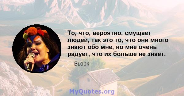 То, что, вероятно, смущает людей, так это то, что они много знают обо мне, но мне очень радует, что их больше не знает.