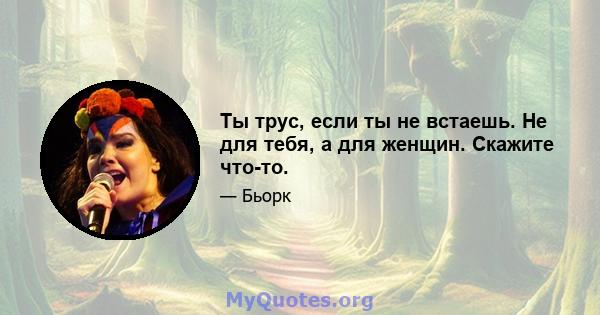 Ты трус, если ты не встаешь. Не для тебя, а для женщин. Скажите что-то.