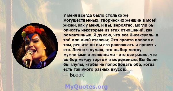 У меня всегда было столько же могущественных, творческих женщин в моей жизни, как у меня, и вы, вероятно, могли бы описать некоторые из этих отношений, как романтичные. Я думаю, что все бисексуалы в той или иной