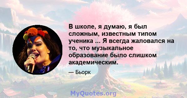 В школе, я думаю, я был сложным, известным типом ученика ... Я всегда жаловался на то, что музыкальное образование было слишком академическим.