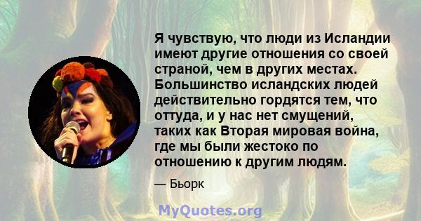 Я чувствую, что люди из Исландии имеют другие отношения со своей страной, чем в других местах. Большинство исландских людей действительно гордятся тем, что оттуда, и у нас нет смущений, таких как Вторая мировая война,