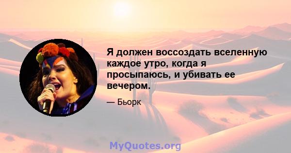 Я должен воссоздать вселенную каждое утро, когда я просыпаюсь, и убивать ее вечером.