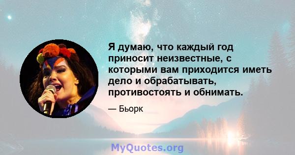 Я думаю, что каждый год приносит неизвестные, с которыми вам приходится иметь дело и обрабатывать, противостоять и обнимать.