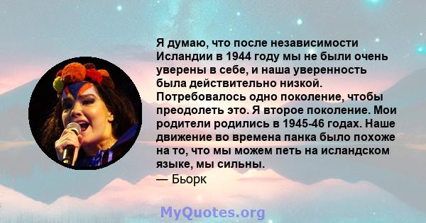 Я думаю, что после независимости Исландии в 1944 году мы не были очень уверены в себе, и наша уверенность была действительно низкой. Потребовалось одно поколение, чтобы преодолеть это. Я второе поколение. Мои родители