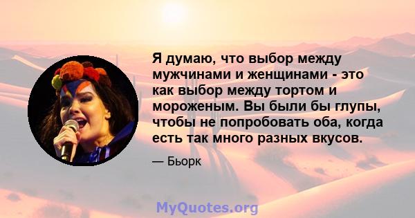 Я думаю, что выбор между мужчинами и женщинами - это как выбор между тортом и мороженым. Вы были бы глупы, чтобы не попробовать оба, когда есть так много разных вкусов.