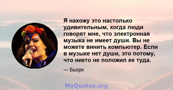 Я нахожу это настолько удивительным, когда люди говорят мне, что электронная музыка не имеет души. Вы не можете винить компьютер. Если в музыке нет души, это потому, что никто не положил ее туда.