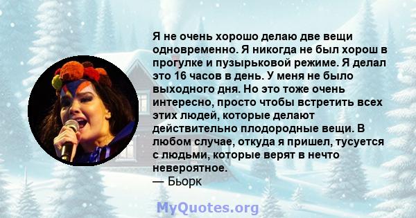 Я не очень хорошо делаю две вещи одновременно. Я никогда не был хорош в прогулке и пузырьковой режиме. Я делал это 16 часов в день. У меня не было выходного дня. Но это тоже очень интересно, просто чтобы встретить всех