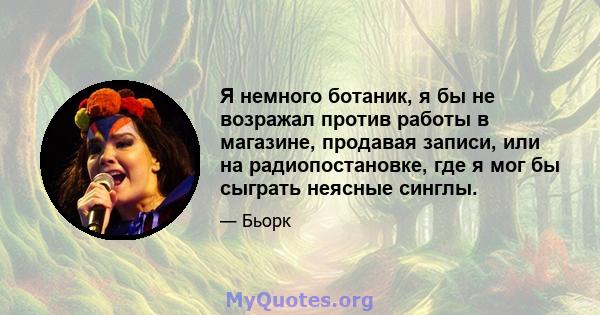 Я немного ботаник, я бы не возражал против работы в магазине, продавая записи, или на радиопостановке, где я мог бы сыграть неясные синглы.