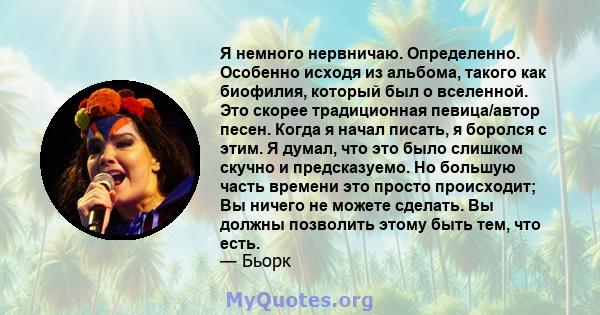 Я немного нервничаю. Определенно. Особенно исходя из альбома, такого как биофилия, который был о вселенной. Это скорее традиционная певица/автор песен. Когда я начал писать, я боролся с этим. Я думал, что это было