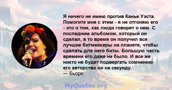 Я ничего не имею против Канье Уэста. Помогите мне с этим - я не отгоняю его - это о том, как люди говорят о нем. С последним альбомом, который он сделал, в то время он получил все лучшие битмейкеры на планете, чтобы