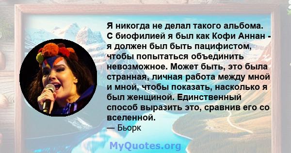 Я никогда не делал такого альбома. С биофилией я был как Кофи Аннан - я должен был быть пацифистом, чтобы попытаться объединить невозможное. Может быть, это была странная, личная работа между мной и мной, чтобы