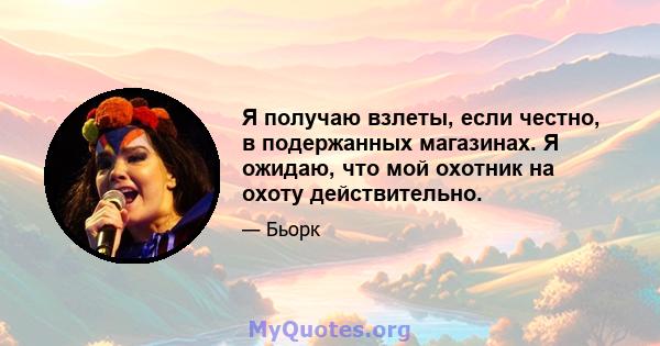 Я получаю взлеты, если честно, в подержанных магазинах. Я ожидаю, что мой охотник на охоту действительно.