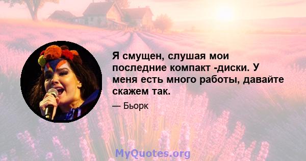 Я смущен, слушая мои последние компакт -диски. У меня есть много работы, давайте скажем так.