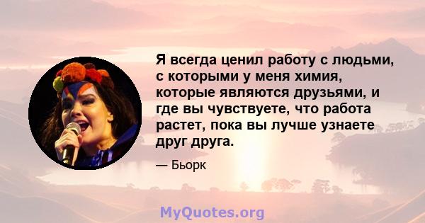 Я всегда ценил работу с людьми, с которыми у меня химия, которые являются друзьями, и где вы чувствуете, что работа растет, пока вы лучше узнаете друг друга.