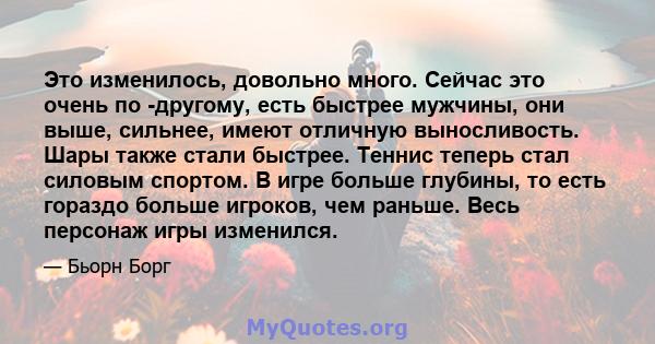 Это изменилось, довольно много. Сейчас это очень по -другому, есть быстрее мужчины, они выше, сильнее, имеют отличную выносливость. Шары также стали быстрее. Теннис теперь стал силовым спортом. В игре больше глубины, то 