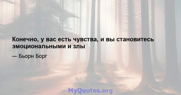 Конечно, у вас есть чувства, и вы становитесь эмоциональными и злы