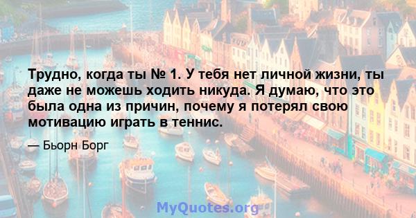 Трудно, когда ты № 1. У тебя нет личной жизни, ты даже не можешь ходить никуда. Я думаю, что это была одна из причин, почему я потерял свою мотивацию играть в теннис.