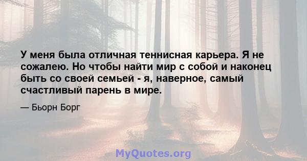 У меня была отличная теннисная карьера. Я не сожалею. Но чтобы найти мир с собой и наконец быть со своей семьей - я, наверное, самый счастливый парень в мире.