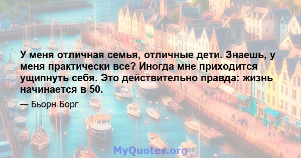 У меня отличная семья, отличные дети. Знаешь, у меня практически все? Иногда мне приходится ущипнуть себя. Это действительно правда: жизнь начинается в 50.