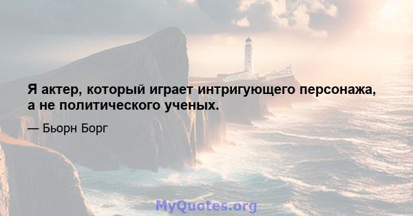 Я актер, который играет интригующего персонажа, а не политического ученых.