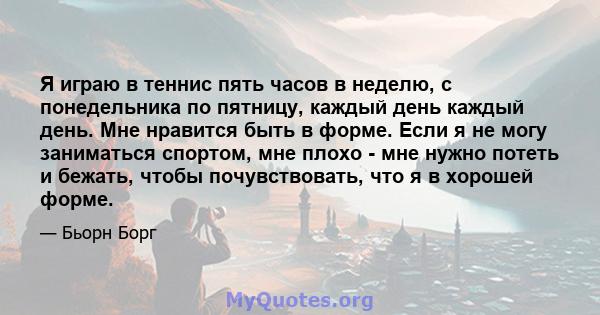 Я играю в теннис пять часов в неделю, с понедельника по пятницу, каждый день каждый день. Мне нравится быть в форме. Если я не могу заниматься спортом, мне плохо - мне нужно потеть и бежать, чтобы почувствовать, что я в 