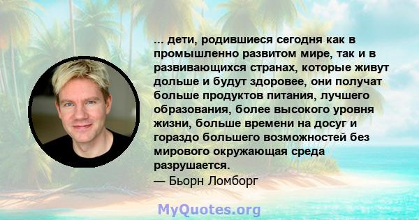 ... дети, родившиеся сегодня как в промышленно развитом мире, так и в развивающихся странах, которые живут дольше и будут здоровее, они получат больше продуктов питания, лучшего образования, более высокого уровня жизни, 