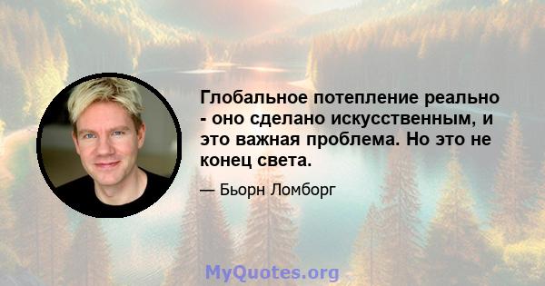 Глобальное потепление реально - оно сделано искусственным, и это важная проблема. Но это не конец света.