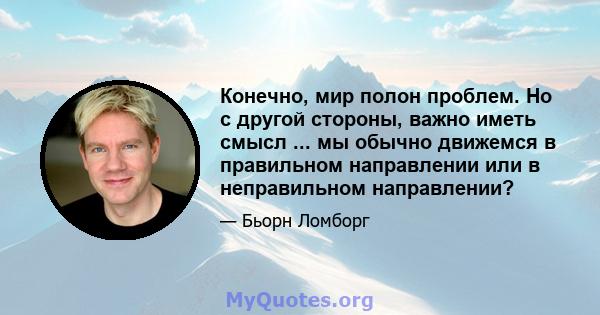 Конечно, мир полон проблем. Но с другой стороны, важно иметь смысл ... мы обычно движемся в правильном направлении или в неправильном направлении?