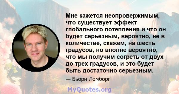 Мне кажется неопровержимым, что существует эффект глобального потепления и что он будет серьезным, вероятно, не в количестве, скажем, на шесть градусов, но вполне вероятно, что мы получим согреть от двух до трех