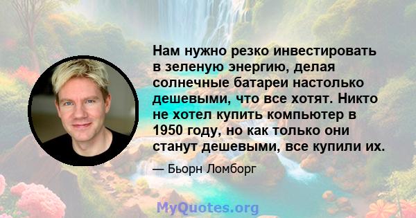 Нам нужно резко инвестировать в зеленую энергию, делая солнечные батареи настолько дешевыми, что все хотят. Никто не хотел купить компьютер в 1950 году, но как только они станут дешевыми, все купили их.