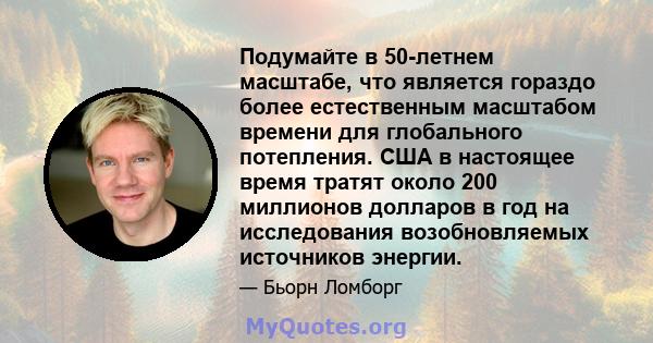 Подумайте в 50-летнем масштабе, что является гораздо более естественным масштабом времени для глобального потепления. США в настоящее время тратят около 200 миллионов долларов в год на исследования возобновляемых