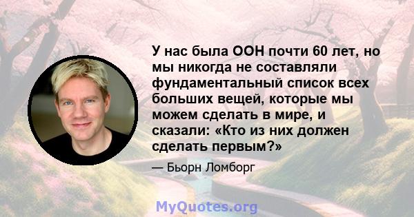 У нас была ООН почти 60 лет, но мы никогда не составляли фундаментальный список всех больших вещей, которые мы можем сделать в мире, и сказали: «Кто из них должен сделать первым?»