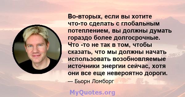 Во-вторых, если вы хотите что-то сделать с глобальным потеплением, вы должны думать гораздо более долгосрочные. Что -то не так в том, чтобы сказать, что мы должны начать использовать возобновляемые источники энергии