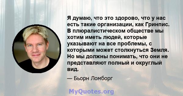 Я думаю, что это здорово, что у нас есть такие организации, как Гринпис. В плюралистическом обществе мы хотим иметь людей, которые указывают на все проблемы, с которыми может столкнуться Земля. Но мы должны понимать,