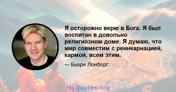 Я осторожно верю в Бога. Я был воспитан в довольно религиозном доме. Я думаю, что мир совместим с реинкарнацией, кармой, всем этим.