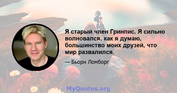 Я старый член Гринпис. Я сильно волновался, как я думаю, большинство моих друзей, что мир развалился.