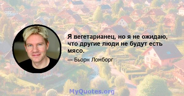 Я вегетарианец, но я не ожидаю, что другие люди не будут есть мясо.