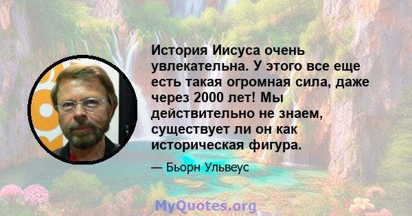 История Иисуса очень увлекательна. У этого все еще есть такая огромная сила, даже через 2000 лет! Мы действительно не знаем, существует ли он как историческая фигура.