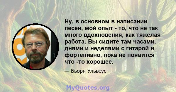 Ну, в основном в написании песен, мой опыт - то, что не так много вдохновения, как тяжелая работа. Вы сидите там часами, днями и неделями с гитарой и фортепиано, пока не появится что -то хорошее.