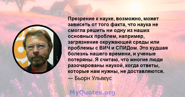 Презрение к науке, возможно, может зависеть от того факта, что наука не смогла решить ни одну из наших основных проблем, например, загрязнение окружающей среды или проблемы с ВИЧ и СПИДом. Это худшая болезнь нашего