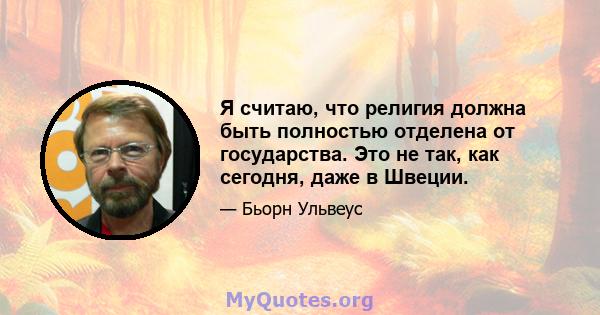 Я считаю, что религия должна быть полностью отделена от государства. Это не так, как сегодня, даже в Швеции.