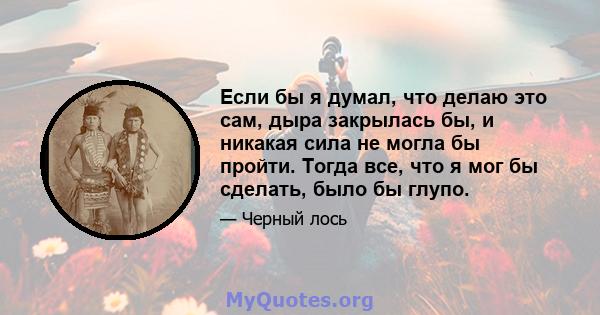 Если бы я думал, что делаю это сам, дыра закрылась бы, и никакая сила не могла бы пройти. Тогда все, что я мог бы сделать, было бы глупо.