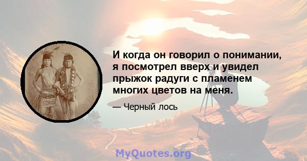 И когда он говорил о понимании, я посмотрел вверх и увидел прыжок радуги с пламенем многих цветов на меня.