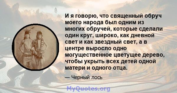 И я говорю, что священный обруч моего народа был одним из многих обручей, которые сделали один круг, широко, как дневной свет и как звездный свет, а в центре выросло одно могущественное цветущее дерево, чтобы укрыть