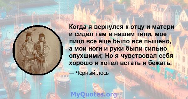 Когда я вернулся к отцу и матери и сидел там в нашем типи, мое лицо все еще было все пышено, а мои ноги и руки были сильно опухшими; Но я чувствовал себя хорошо и хотел встать и бежать.