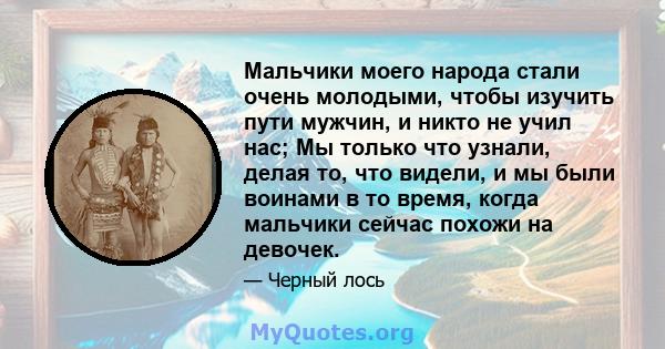 Мальчики моего народа стали очень молодыми, чтобы изучить пути мужчин, и никто не учил нас; Мы только что узнали, делая то, что видели, и мы были воинами в то время, когда мальчики сейчас похожи на девочек.